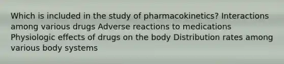 Which is included in the study of pharmacokinetics? Interactions among various drugs Adverse reactions to medications Physiologic effects of drugs on the body Distribution rates among various body systems