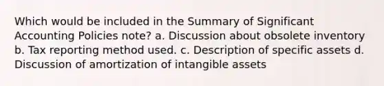 Which would be included in the Summary of Significant Accounting Policies note? a. Discussion about obsolete inventory b. Tax reporting method used. c. Description of specific assets d. Discussion of amortization of intangible assets