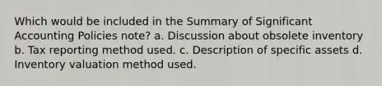 Which would be included in the Summary of Significant Accounting Policies note? a. Discussion about obsolete inventory b. Tax reporting method used. c. Description of specific assets d. Inventory valuation method used.