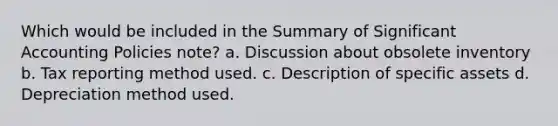 Which would be included in the Summary of Significant Accounting Policies note? a. Discussion about obsolete inventory b. Tax reporting method used. c. Description of specific assets d. Depreciation method used.