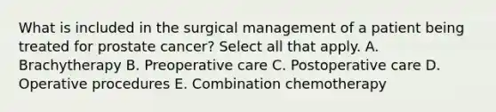 What is included in the surgical management of a patient being treated for prostate cancer? Select all that apply. A. Brachytherapy B. Preoperative care C. Postoperative care D. Operative procedures E. Combination chemotherapy