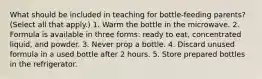 What should be included in teaching for bottle-feeding parents? (Select all that apply.) 1. Warm the bottle in the microwave. 2. Formula is available in three forms: ready to eat, concentrated liquid, and powder. 3. Never prop a bottle. 4. Discard unused formula in a used bottle after 2 hours. 5. Store prepared bottles in the refrigerator.