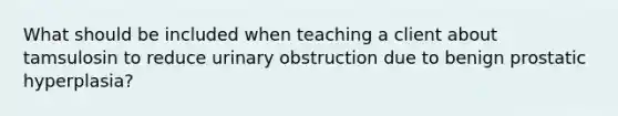 What should be included when teaching a client about tamsulosin to reduce urinary obstruction due to benign prostatic hyperplasia?