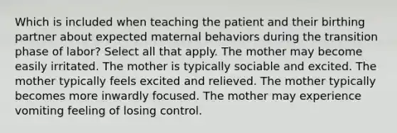 Which is included when teaching the patient and their birthing partner about expected maternal behaviors during the transition phase of labor? Select all that apply. The mother may become easily irritated. The mother is typically sociable and excited. The mother typically feels excited and relieved. The mother typically becomes more inwardly focused. The mother may experience vomiting feeling of losing control.