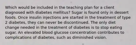 Which would be included in the teaching plan for a client diagnosed with diabetes mellitus? Sugar is found only in dessert foods. Once insulin injections are started in the treatment of type 2 diabetes, they can never be discontinued. The only diet change needed in the treatment of diabetes is to stop eating sugar. An elevated blood glucose concentration contributes to complications of diabetes, such as diminished vision.