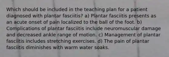 Which should be included in the teaching plan for a patient diagnosed with plantar fasciitis? a) Plantar fasciitis presents as an acute onset of pain localized to the ball of the foot. b) Complications of plantar fasciitis include neuromuscular damage and decreased ankle range of motion. c) Management of plantar fasciitis includes stretching exercises. d) The pain of plantar fasciitis diminishes with warm water soaks.