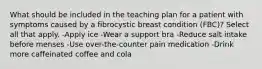 What should be included in the teaching plan for a patient with symptoms caused by a fibrocystic breast condition (FBC)? Select all that apply. -Apply ice -Wear a support bra -Reduce salt intake before menses -Use over-the-counter pain medication -Drink more caffeinated coffee and cola