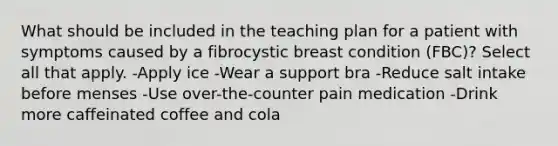 What should be included in the teaching plan for a patient with symptoms caused by a fibrocystic breast condition (FBC)? Select all that apply. -Apply ice -Wear a support bra -Reduce salt intake before menses -Use over-the-counter pain medication -Drink more caffeinated coffee and cola