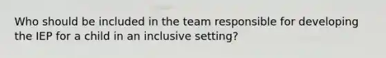 Who should be included in the team responsible for developing the IEP for a child in an inclusive setting?