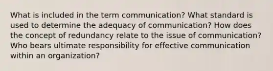 What is included in the term communication? What standard is used to determine the adequacy of communication? How does the concept of redundancy relate to the issue of communication? Who bears ultimate responsibility for effective communication within an organization?