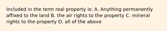 Included in the term real property is: A. Anything permanently affixed to the land B. the air rights to the property C. mineral rights to the property D. all of the above