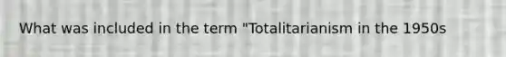 What was included in the term "Totalitarianism in the 1950s