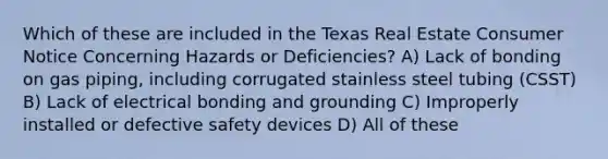 Which of these are included in the Texas Real Estate Consumer Notice Concerning Hazards or Deficiencies? A) Lack of bonding on gas piping, including corrugated stainless steel tubing (CSST) B) Lack of electrical bonding and grounding C) Improperly installed or defective safety devices D) All of these