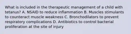 What is included in the therapeutic management of a child with tetanus? A. NSAID to reduce inflammation B. Muscles stimulants to counteract muscle weakness C. Bronchodilators to prevent respiratory complications D. Antibiotics to control bacterial proliferation at the site of injury