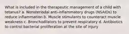 What is included in the therapeutic management of a child with tetanus? a. Nonsteriodal anti-inflammatory drugs (NSAIDs) to reduce inflammation b. Muscle stimulants to counteract muscle weakness c. Bronchodilators to prevent respiratory d. Antibiotics to control bacterial proliferation at the site of injury