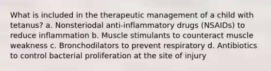 What is included in the therapeutic management of a child with tetanus? a. Nonsteriodal anti-inflammatory drugs (NSAIDs) to reduce inflammation b. Muscle stimulants to counteract muscle weakness c. Bronchodilators to prevent respiratory d. Antibiotics to control bacterial proliferation at the site of injury