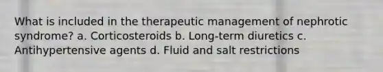 What is included in the therapeutic management of nephrotic syndrome? a. Corticosteroids b. Long-term diuretics c. Antihypertensive agents d. Fluid and salt restrictions