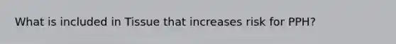 What is included in Tissue that increases risk for PPH?