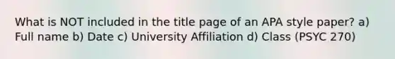 What is NOT included in the title page of an APA style paper? a) Full name b) Date c) University Affiliation d) Class (PSYC 270)