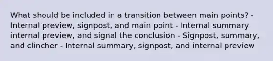 What should be included in a transition between main points? - Internal preview, signpost, and main point - Internal summary, internal preview, and signal the conclusion - Signpost, summary, and clincher - Internal summary, signpost, and internal preview