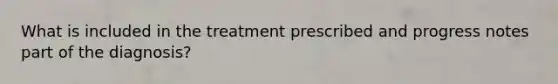 What is included in the treatment prescribed and progress notes part of the diagnosis?