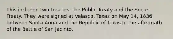 This included two treaties: the Public Treaty and the Secret Treaty. They were signed at Velasco, Texas on May 14, 1836 between Santa Anna and the Republic of texas in the aftermath of the Battle of San Jacinto.