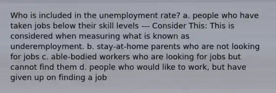 Who is included in the unemployment rate? a. people who have taken jobs below their skill levels --- Consider This: This is considered when measuring what is known as underemployment. b. stay-at-home parents who are not looking for jobs c. able-bodied workers who are looking for jobs but cannot find them d. people who would like to work, but have given up on finding a job