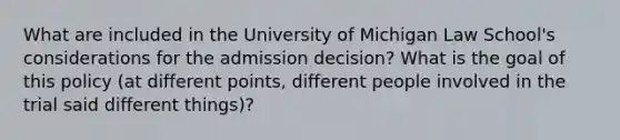 What are included in the University of Michigan Law School's considerations for the admission decision? What is the goal of this policy (at different points, different people involved in the trial said different things)?