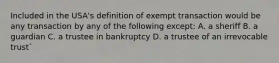 Included in the USA's definition of exempt transaction would be any transaction by any of the following except: A. a sheriff B. a guardian C. a trustee in bankruptcy D. a trustee of an irrevocable trust`