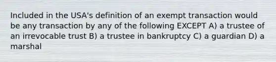 Included in the USA's definition of an exempt transaction would be any transaction by any of the following EXCEPT A) a trustee of an irrevocable trust B) a trustee in bankruptcy C) a guardian D) a marshal