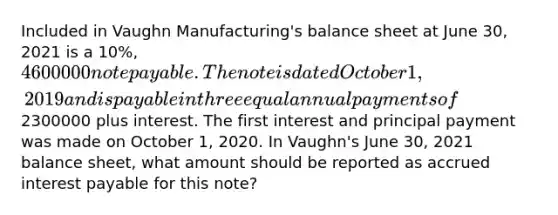 Included in Vaughn Manufacturing's balance sheet at June 30, 2021 is a 10%, 4600000 note payable. The note is dated October 1, 2019 and is payable in three equal annual payments of2300000 plus interest. The first interest and principal payment was made on October 1, 2020. In Vaughn's June 30, 2021 balance sheet, what amount should be reported as accrued interest payable for this note?