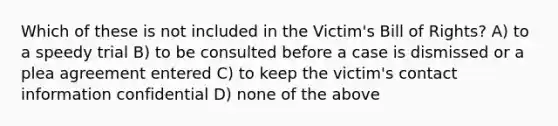 Which of these is not included in the Victim's Bill of Rights? A) to a speedy trial B) to be consulted before a case is dismissed or a plea agreement entered C) to keep the victim's contact information confidential D) none of the above