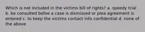 Which is not included in the victims bill of rights? a. speedy trial b. be consulted befoe a case is dismissed or plea agreement is entered c. to keep the victims contact info confidential d. none of the above