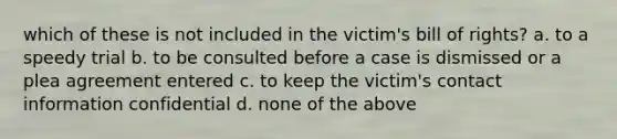 which of these is not included in the victim's bill of rights? a. to a speedy trial b. to be consulted before a case is dismissed or a plea agreement entered c. to keep the victim's contact information confidential d. none of the above