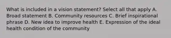 What is included in a vision statement? Select all that apply A. Broad statement B. Community resources C. Brief inspirational phrase D. New idea to improve health E. Expression of the ideal health condition of the community