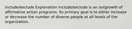 include/exclude Explanation Include/exclude is an outgrowth of affirmative action programs. Its primary goal is to either increase or decrease the number of diverse people at all levels of the organization.