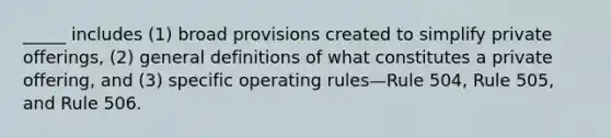 _____ includes (1) broad provisions created to simplify private offerings, (2) general definitions of what constitutes a private offering, and (3) specific operating rules—Rule 504, Rule 505, and Rule 506.