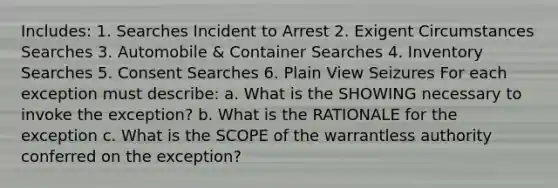 Includes: 1. Searches Incident to Arrest 2. Exigent Circumstances Searches 3. Automobile & Container Searches 4. Inventory Searches 5. Consent Searches 6. Plain View Seizures For each exception must describe: a. What is the SHOWING necessary to invoke the exception? b. What is the RATIONALE for the exception c. What is the SCOPE of the warrantless authority conferred on the exception?