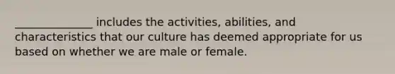 ______________ includes the activities, abilities, and characteristics that our culture has deemed appropriate for us based on whether we are male or female.