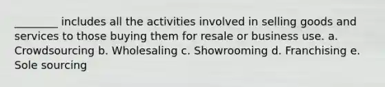 ________ includes all the activities involved in selling goods and services to those buying them for resale or business use. a. Crowdsourcing b. Wholesaling c. Showrooming d. Franchising e. Sole sourcing