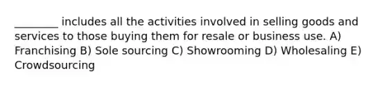 ________ includes all the activities involved in selling goods and services to those buying them for resale or business use. A) Franchising B) Sole sourcing C) Showrooming D) Wholesaling E) Crowdsourcing