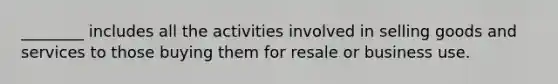 ​________ includes all the activities involved in selling goods and services to those buying them for resale or business use.