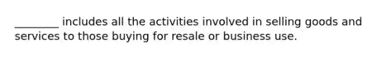 ​________ includes all the activities involved in selling goods and services to those buying for resale or business use.