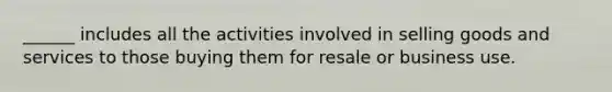 ______ includes all the activities involved in selling goods and services to those buying them for resale or business use.