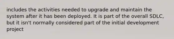 includes the activities needed to upgrade and maintain the system after it has been deployed. It is part of the overall SDLC, but it isn't normally considered part of the initial development project