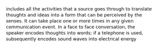 includes all the activities that a source goes through to translate thoughts and ideas into a form that can be perceived by the senses. It can take place one or more times in any given communication event. In a face to face conversation, the speaker encodes thoughts into words; if a telephone is used, subsequently encodes sound waves into electrical energy