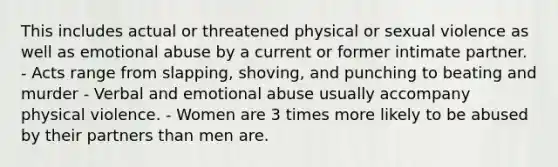 This includes actual or threatened physical or sexual violence as well as emotional abuse by a current or former intimate partner. - Acts range from slapping, shoving, and punching to beating and murder - Verbal and emotional abuse usually accompany physical violence. - Women are 3 times more likely to be abused by their partners than men are.