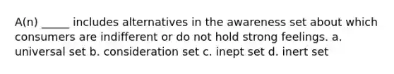 A(n) _____ includes alternatives in the awareness set about which consumers are indifferent or do not hold strong feelings. a. universal set b. consideration set c. inept set d. inert set