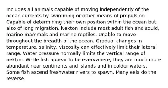 Includes all animals capable of moving independently of the ocean currents by swimming or other means of propulsion. Capable of determining their own position within the ocean but also of long migration. Nekton include most adult fish and squid, marine mammals and marine reptiles. Unable to move throughout the breadth of the ocean. Gradual changes in temperature, salinity, viscosity can effectively limit their lateral range. Water pressure normally limits the vertical range of nekton. While fish appear to be everywhere, they are much more abundant near continents and islands and in colder waters. Some fish ascend freshwater rivers to spawn. Many eels do the reverse.