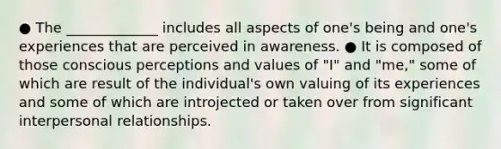 ● The _____________ includes all aspects of one's being and one's experiences that are perceived in awareness. ● It is composed of those conscious perceptions and values of "I" and "me," some of which are result of the individual's own valuing of its experiences and some of which are introjected or taken over from significant interpersonal relationships.